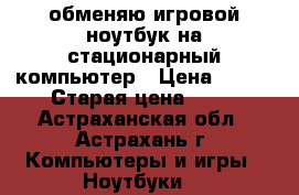 обменяю игровой ноутбук на стационарный компьютер › Цена ­ 100 › Старая цена ­ 50 - Астраханская обл., Астрахань г. Компьютеры и игры » Ноутбуки   